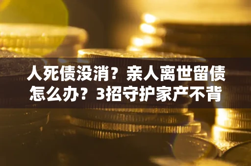 武汉人死债没消？亲人离世留债怎么办？3招守护家产不背锅