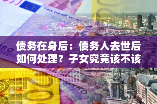 武汉债务在身后：债务人去世后如何处理？子女究竟该不该还钱？