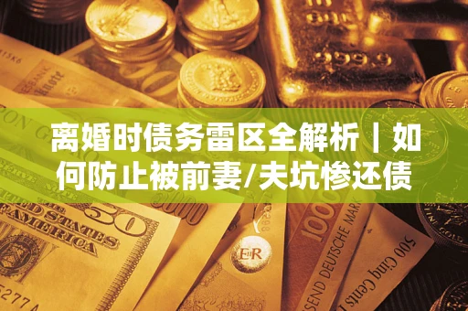 武汉离婚时债务雷区全解析｜如何防止被前妻/夫坑惨还债？