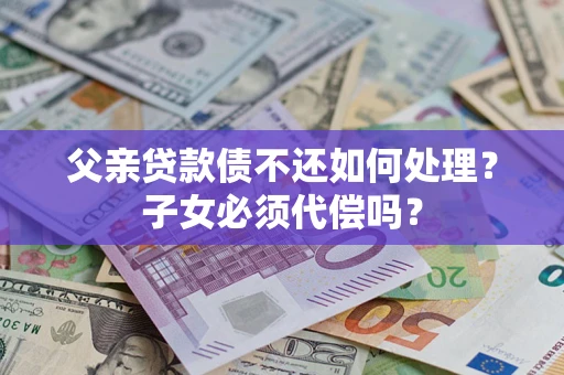 武汉父亲贷款债不还如何处理？子女必须代偿吗？